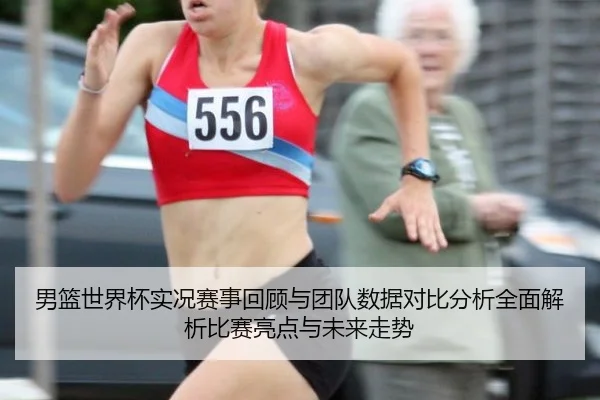 男篮世界杯实况赛事回顾与团队数据对比分析全面解析比赛亮点与未来走势
